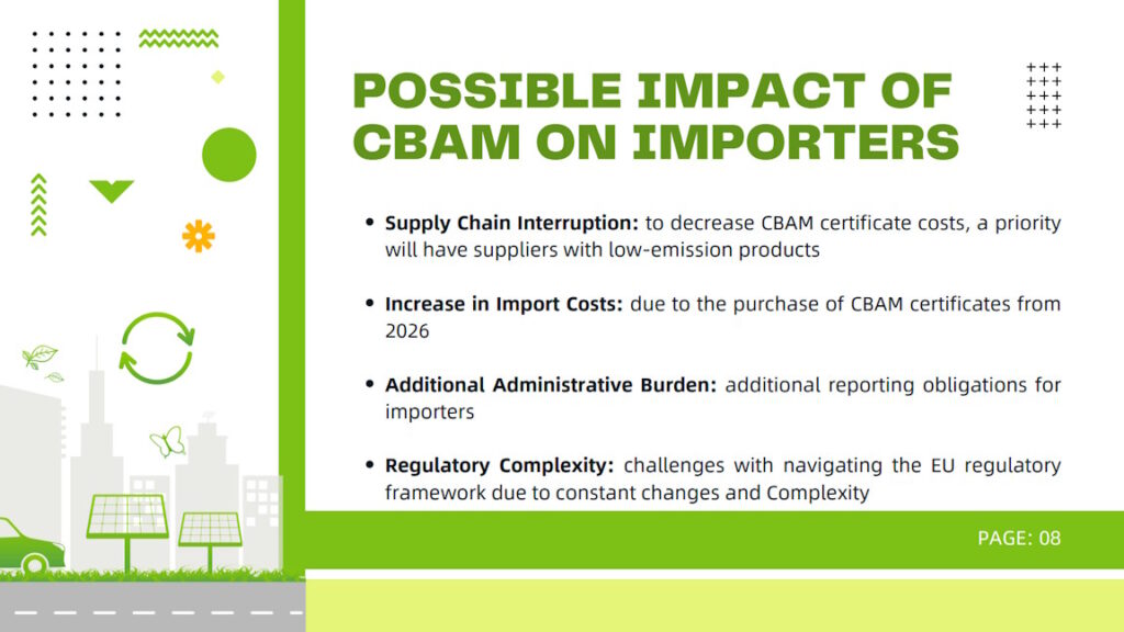 Possible impact of CBAM on importers: Supply Chain Interruption (to decrease CBAM certificate costs, a priority will have suppliers with low-emission products), Increase in Import Costs (due to the purchase of CBAM certificates from 2026), Additional Administrative Burden (additional reporting obligations for importers), Regulatory Complexity (challenges with navigating the EU regulatory framework due to constant changes and Complexity).