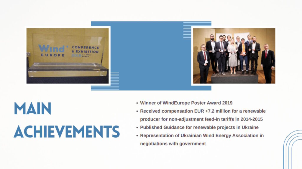 Achievements:
Winner of WindEurope Poster Award 2019;
Received compensation EUR +7.2 million for a renewable producer for non-adjustment feed-in tariffs in 2014-2015;
Published Guidance for renewable projects in Ukraine;
Representation of Ukrainian Wind Energy Association in negotiations with government.