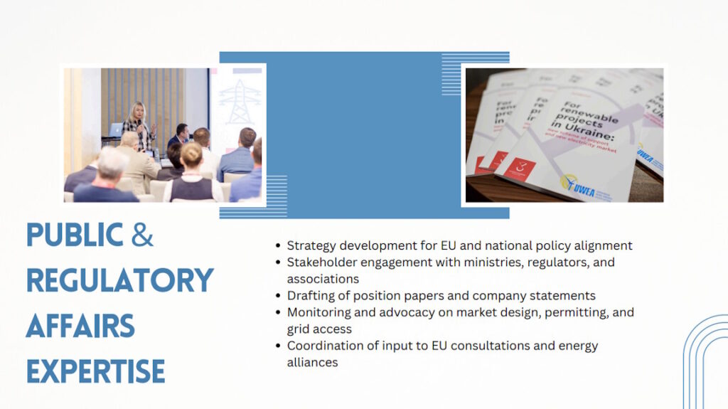 Public & Regulatory affairs expertise:
Strategy development for EU and national policy alignment;
Stakeholder engagement with ministries, regulators, and associations;
Drafting of position papers and company statements;
Monitoring and advocacy on market design, permitting, and grid access;
Coordination of input to EU consultations and energy alliances.